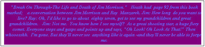 Text Box: "Break On Through-The Life and Death of Jim Morrison."   Heath had  page 92 from this book marked;    a conversation between Jim Morrison and Ray  Manzarek. Jim: How long  do you want to live? Ray: Oh, I'd like to go to about  eighty seven, get to see my grandchildren and great grandchildren.   Jim: Not me.  You know how I see myself?  As a great shooting star, a huge fiery comet. Everyone stops and gasps and points up and says, "Oh Look! Oh Look At That!" Then whooosshh.  I'm gone. But they'll never see  anything like it again -and they'll never be able to forget me.
